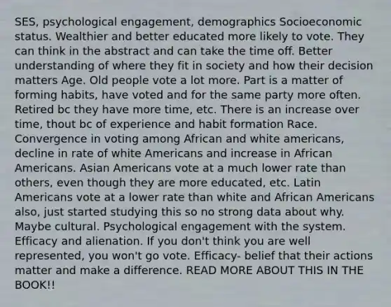 SES, psychological engagement, demographics Socioeconomic status. Wealthier and better educated more likely to vote. They can think in the abstract and can take the time off. Better understanding of where they fit in society and how their decision matters Age. Old people vote a lot more. Part is a matter of forming habits, have voted and for the same party more often. Retired bc they have more time, etc. There is an increase over time, thout bc of experience and habit formation Race. Convergence in voting among African and white americans, decline in rate of white Americans and increase in African Americans. Asian Americans vote at a much lower rate than others, even though they are more educated, etc. Latin Americans vote at a lower rate than white and African Americans also, just started studying this so no strong data about why. Maybe cultural. Psychological engagement with the system. Efficacy and alienation. If you don't think you are well represented, you won't go vote. Efficacy- belief that their actions matter and make a difference. READ MORE ABOUT THIS IN THE BOOK!!