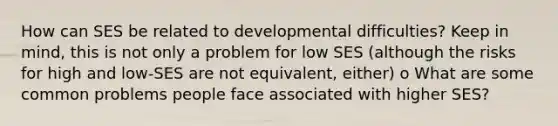 How can SES be related to developmental difficulties? Keep in mind, this is not only a problem for low SES (although the risks for high and low-SES are not equivalent, either) o What are some common problems people face associated with higher SES?