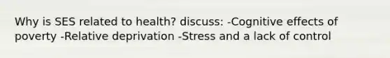 Why is SES related to health? discuss: -Cognitive effects of poverty -Relative deprivation -Stress and a lack of control