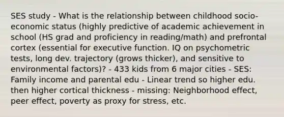 SES study - What is the relationship between childhood socio-economic status (highly predictive of academic achievement in school (HS grad and proficiency in reading/math) and prefrontal cortex (essential for executive function. IQ on psychometric tests, long dev. trajectory (grows thicker), and sensitive to environmental factors)? - 433 kids from 6 major cities - SES: Family income and parental edu - Linear trend so higher edu. then higher cortical thickness - missing: Neighborhood effect, peer effect, poverty as proxy for stress, etc.