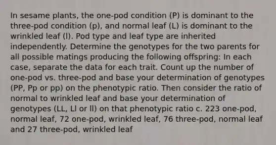 In sesame plants, the one-pod condition (P) is dominant to the three-pod condition (p), and normal leaf (L) is dominant to the wrinkled leaf (l). Pod type and leaf type are inherited independently. Determine the genotypes for the two parents for all possible matings producing the following offspring: In each case, separate the data for each trait. Count up the number of one-pod vs. three-pod and base your determination of genotypes (PP, Pp or pp) on the phenotypic ratio. Then consider the ratio of normal to wrinkled leaf and base your determination of genotypes (LL, Ll or ll) on that phenotypic ratio c. 223 one-pod, normal leaf, 72 one-pod, wrinkled leaf, 76 three-pod, normal leaf and 27 three-pod, wrinkled leaf