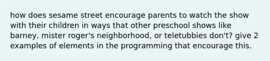 how does sesame street encourage parents to watch the show with their children in ways that other preschool shows like barney, mister roger's neighborhood, or teletubbies don't? give 2 examples of elements in the programming that encourage this.