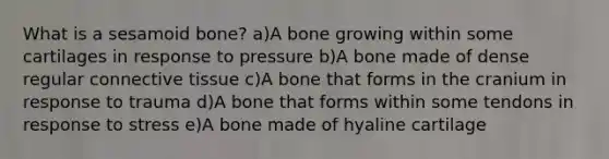 What is a sesamoid bone? a)A bone growing within some cartilages in response to pressure b)A bone made of dense regular connective tissue c)A bone that forms in the cranium in response to trauma d)A bone that forms within some tendons in response to stress e)A bone made of hyaline cartilage