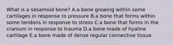 What is a sesamoid bone? A.a bone growing within some cartilages in response to pressure B.a bone that forms within some tendons in response to stress C.a bone that forms in the cranium in response to trauma D.a bone made of hyaline cartilage E.a bone made of dense regular connective tissue