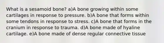 What is a sesamoid bone? a)A bone growing within some cartilages in response to pressure. b)A bone that forms within some tendons in response to stress. c)A bone that forms in the cranium in response to trauma. d)A bone made of hyaline cartilage. e)A bone made of dense regular <a href='https://www.questionai.com/knowledge/kYDr0DHyc8-connective-tissue' class='anchor-knowledge'>connective tissue</a>