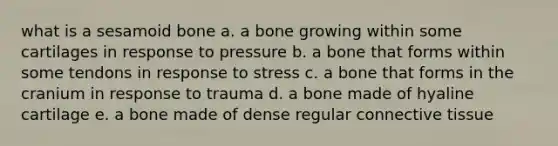 what is a sesamoid bone a. a bone growing within some cartilages in response to pressure b. a bone that forms within some tendons in response to stress c. a bone that forms in the cranium in response to trauma d. a bone made of hyaline cartilage e. a bone made of dense regular connective tissue