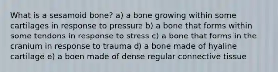 What is a sesamoid bone? a) a bone growing within some cartilages in response to pressure b) a bone that forms within some tendons in response to stress c) a bone that forms in the cranium in response to trauma d) a bone made of hyaline cartilage e) a boen made of dense regular <a href='https://www.questionai.com/knowledge/kYDr0DHyc8-connective-tissue' class='anchor-knowledge'>connective tissue</a>