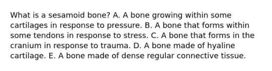 What is a sesamoid bone? A. A bone growing within some cartilages in response to pressure. B. A bone that forms within some tendons in response to stress. C. A bone that forms in the cranium in response to trauma. D. A bone made of hyaline cartilage. E. A bone made of dense regular <a href='https://www.questionai.com/knowledge/kYDr0DHyc8-connective-tissue' class='anchor-knowledge'>connective tissue</a>.