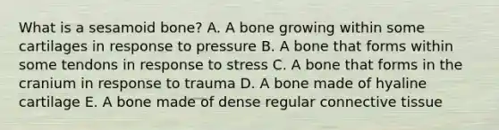 What is a sesamoid bone? A. A bone growing within some cartilages in response to pressure B. A bone that forms within some tendons in response to stress C. A bone that forms in the cranium in response to trauma D. A bone made of hyaline cartilage E. A bone made of dense regular connective tissue