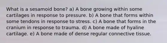 What is a sesamoid bone? a) A bone growing within some cartilages in response to pressure. b) A bone that forms within some tendons in response to stress. c) A bone that forms in the cranium in response to trauma. d) A bone made of hyaline cartilage. e) A bone made of dense regular connective tissue.