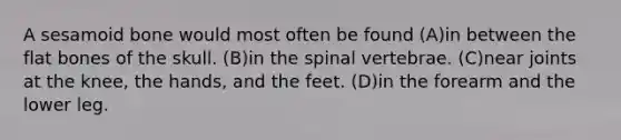 A sesamoid bone would most often be found (A)in between the flat bones of the skull. (B)in the spinal vertebrae. (C)near joints at the knee, the hands, and the feet. (D)in the forearm and the lower leg.