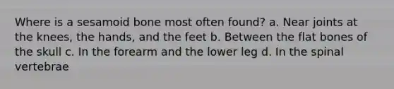 Where is a sesamoid bone most often found? a. Near joints at the knees, the hands, and the feet b. Between the flat bones of the skull c. In the forearm and the lower leg d. In the spinal vertebrae