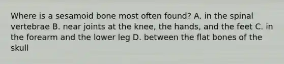 Where is a sesamoid bone most often found? A. in the spinal vertebrae B. near joints at the knee, the hands, and the feet C. in the forearm and the lower leg D. between the flat bones of the skull