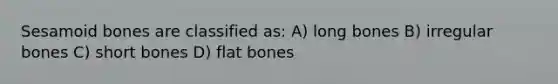 Sesamoid bones are classified as: A) long bones B) irregular bones C) short bones D) flat bones