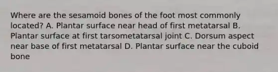 Where are the sesamoid bones of the foot most commonly located? A. Plantar surface near head of first metatarsal B. Plantar surface at first tarsometatarsal joint C. Dorsum aspect near base of first metatarsal D. Plantar surface near the cuboid bone