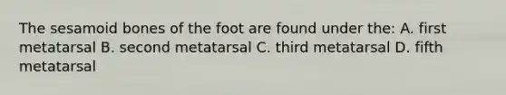 The sesamoid bones of the foot are found under the: A. first metatarsal B. second metatarsal C. third metatarsal D. fifth metatarsal