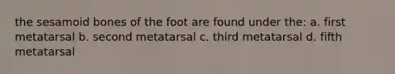 the sesamoid bones of the foot are found under the: a. first metatarsal b. second metatarsal c. third metatarsal d. fifth metatarsal