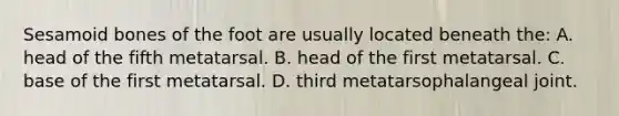 Sesamoid bones of the foot are usually located beneath the: A. head of the fifth metatarsal. B. head of the first metatarsal. C. base of the first metatarsal. D. third metatarsophalangeal joint.