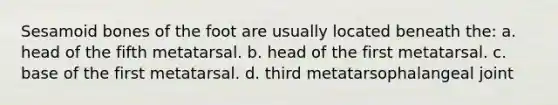 Sesamoid bones of the foot are usually located beneath the: a. head of the fifth metatarsal. b. head of the first metatarsal. c. base of the first metatarsal. d. third metatarsophalangeal joint