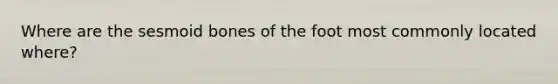 Where are the sesmoid bones of the foot most commonly located where?