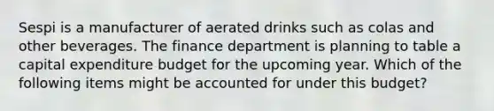 Sespi is a manufacturer of aerated drinks such as colas and other beverages. The finance department is planning to table a capital expenditure budget for the upcoming year. Which of the following items might be accounted for under this budget?