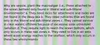 Why are sessile, plant-like macroalgae (i.e., those attached to the ocean bottom) only found in littoral and sub-littoral environments? a. They need rocks for attachment and rocks are not found in the deep-sea b. They need nutrients that are found only in the littoral and sub-littoral zones c. They cannot survive in clear waters offshore because of excessive solar ultraviolet radiation d. They require light to reach the ocean bottom, which only occurs in these two zones e. They need to live in an area where wave energy reaches to the seafloor, which only occurs in these two environments