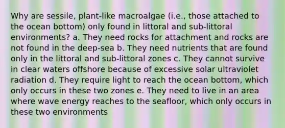 Why are sessile, plant-like macroalgae (i.e., those attached to the ocean bottom) only found in littoral and sub-littoral environments? a. They need rocks for attachment and rocks are not found in the deep-sea b. They need nutrients that are found only in the littoral and sub-littoral zones c. They cannot survive in clear waters offshore because of excessive solar ultraviolet radiation d. They require light to reach the ocean bottom, which only occurs in these two zones e. They need to live in an area where wave energy reaches to the seafloor, which only occurs in these two environments