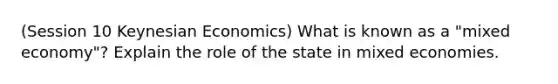 (Session 10 Keynesian Economics) What is known as a "mixed economy"? Explain the role of the state in mixed economies.