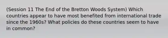 (Session 11 The End of the Bretton Woods System) Which countries appear to have most benefited from international trade since the 1960s? What policies do these countries seem to have in common?