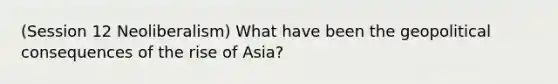 (Session 12 Neoliberalism) What have been the geopolitical consequences of the rise of Asia?