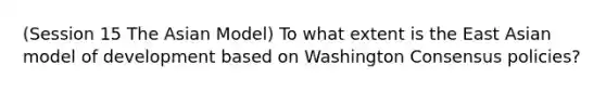 (Session 15 The Asian Model) To what extent is the East Asian model of development based on Washington Consensus policies?
