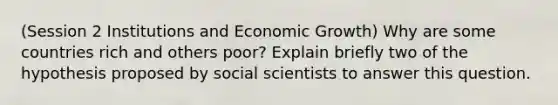 (Session 2 Institutions and Economic Growth) Why are some countries rich and others poor? Explain briefly two of the hypothesis proposed by social scientists to answer this question.