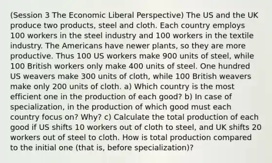 (Session 3 The Economic Liberal Perspective) The US and the UK produce two products, steel and cloth. Each country employs 100 workers in the steel industry and 100 workers in the textile industry. The Americans have newer plants, so they are more productive. Thus 100 US workers make 900 units of steel, while 100 British workers only make 400 units of steel. One hundred US weavers make 300 units of cloth, while 100 British weavers make only 200 units of cloth. a) Which country is the most efficient one in the production of each good? b) In case of specialization, in the production of which good must each country focus on? Why? c) Calculate the total production of each good if US shifts 10 workers out of cloth to steel, and UK shifts 20 workers out of steel to cloth. How is total production compared to the initial one (that is, before specialization)?