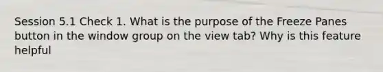 Session 5.1 Check 1. What is the purpose of the Freeze Panes button in the window group on the view tab? Why is this feature helpful