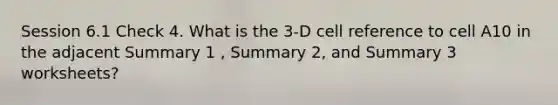 Session 6.1 Check 4. What is the 3-D cell reference to cell A10 in the adjacent Summary 1 , Summary 2, and Summary 3 worksheets?