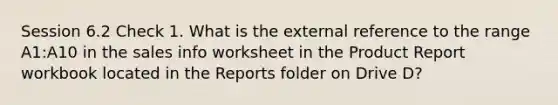 Session 6.2 Check 1. What is the external reference to the range A1:A10 in the sales info worksheet in the Product Report workbook located in the Reports folder on Drive D?