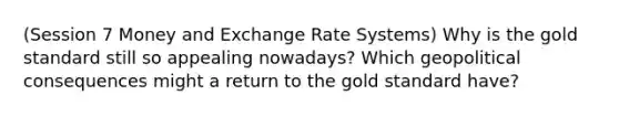 (Session 7 Money and Exchange Rate Systems) Why is the gold standard still so appealing nowadays? Which geopolitical consequences might a return to the gold standard have?