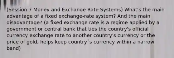 (Session 7 Money and Exchange Rate Systems) What's the main advantage of a fixed exchange-rate system? And the main disadvantage? (a fixed exchange rate is a regime applied by a government or central bank that ties the country's official currency exchange rate to another country's currency or the price of gold, helps keep country´s currency within a narrow band)