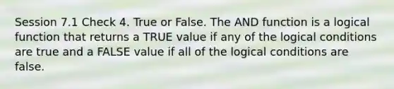 Session 7.1 Check 4. True or False. The AND function is a logical function that returns a TRUE value if any of the logical conditions are true and a FALSE value if all of the logical conditions are false.