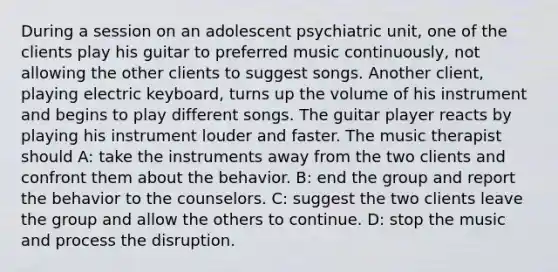 During a session on an adolescent psychiatric unit, one of the clients play his guitar to preferred music continuously, not allowing the other clients to suggest songs. Another client, playing electric keyboard, turns up the volume of his instrument and begins to play different songs. The guitar player reacts by playing his instrument louder and faster. The music therapist should A: take the instruments away from the two clients and confront them about the behavior. B: end the group and report the behavior to the counselors. C: suggest the two clients leave the group and allow the others to continue. D: stop the music and process the disruption.