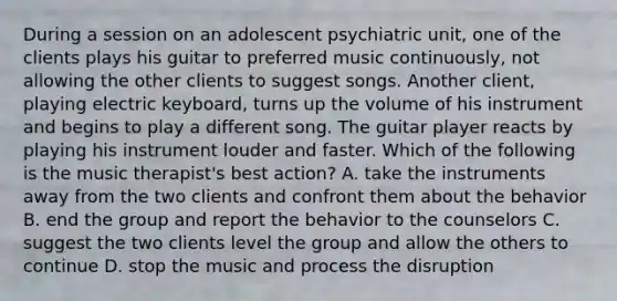 During a session on an adolescent psychiatric unit, one of the clients plays his guitar to preferred music continuously, not allowing the other clients to suggest songs. Another client, playing electric keyboard, turns up the volume of his instrument and begins to play a different song. The guitar player reacts by playing his instrument louder and faster. Which of the following is the music therapist's best action? A. take the instruments away from the two clients and confront them about the behavior B. end the group and report the behavior to the counselors C. suggest the two clients level the group and allow the others to continue D. stop the music and process the disruption