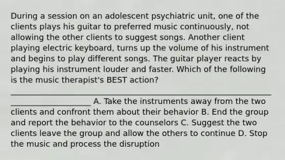 During a session on an adolescent psychiatric unit, one of the clients plays his guitar to preferred music continuously, not allowing the other clients to suggest songs. Another client playing electric keyboard, turns up the volume of his instrument and begins to play different songs. The guitar player reacts by playing his instrument louder and faster. Which of the following is the music therapist's BEST action? _____________________________________________________________________________________ A. Take the instruments away from the two clients and confront them about their behavior B. End the group and report the behavior to the counselors C. Suggest the two clients leave the group and allow the others to continue D. Stop the music and process the disruption