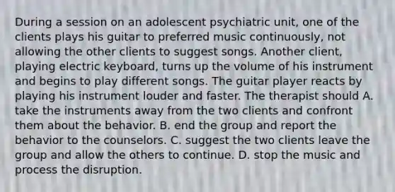 During a session on an adolescent psychiatric unit, one of the clients plays his guitar to preferred music continuously, not allowing the other clients to suggest songs. Another client, playing electric keyboard, turns up the volume of his instrument and begins to play different songs. The guitar player reacts by playing his instrument louder and faster. The therapist should A. take the instruments away from the two clients and confront them about the behavior. B. end the group and report the behavior to the counselors. C. suggest the two clients leave the group and allow the others to continue. D. stop the music and process the disruption.