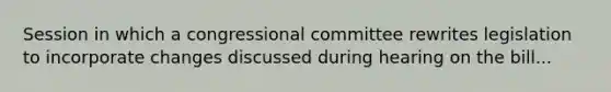Session in which a congressional committee rewrites legislation to incorporate changes discussed during hearing on the bill...
