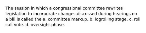 The session in which a congressional committee rewrites legislation to incorporate changes discussed during hearings on a bill is called the a. committee markup. b. logrolling stage. c. roll call vote. d. oversight phase.