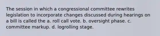 The session in which a congressional committee rewrites legislation to incorporate changes discussed during hearings on a bill is called the a. roll call vote. b. oversight phase. c. committee markup. d. logrolling stage.