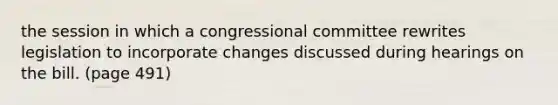 the session in which a congressional committee rewrites legislation to incorporate changes discussed during hearings on the bill. (page 491)