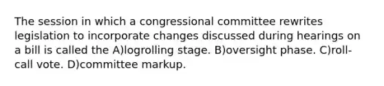 The session in which a congressional committee rewrites legislation to incorporate changes discussed during hearings on a bill is called the A)logrolling stage. B)oversight phase. C)roll-call vote. D)committee markup.