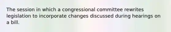 The session in which a congressional committee rewrites legislation to incorporate changes discussed during hearings on a bill.