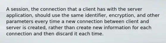 A session, the connection that a client has with the server application, should use the same identifier, encryption, and other parameters every time a new connection between client and server is created, rather than create new information for each connection and then discard it each time.